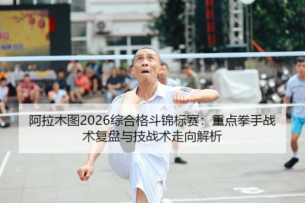 阿拉木图2026综合格斗锦标赛：重点拳手战术复盘与技战术走向解析